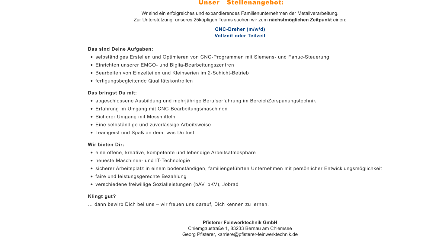 Wr sind ein erfolgreiches und expandierendes Familienunternehmen der Metallverarbeitung. Zur Unterstützung  unseres 25köpfigen Teams suchen wir zum nächstmöglichen Zeitpunkt einen: CNC-Dreher (m/w/d)Vollzeit oder Teilzeit Das sind Deine Aufgaben: •	selbständiges Erstellen und Optimieren von CNC-Programmen mit Siemens- und Fanuc-Steuerung •	Einrichten unserer EMCO- und Biglia-Bearbeitungszentren •	Bearbeiten von Einzelteilen und Kleinserien im 2-Schicht-Betrieb •	fertigungsbegleitende Qualitätskontrollen Das bringst Du mit: •	abgeschlossene Ausbildung und mehrjährige Berufserfahrung im BereichZerspanungstechnik •	Erfahrung im Umgang mit CNC-Bearbeitungsmaschinen •	Sicherer Umgang mit Messmitteln •	Eine selbständige und zuverlässige Arbeitsweise •	Teamgeist und Spaß an dem, was Du tust Wir bieten Dir: •	eine offene, kreative, kompetente und lebendige Arbeitsatmosphäre •	neueste Maschinen- und IT-Technologie •	sicherer Arbeitsplatz in einem bodenständigen, familiengeführten Unternehmen mit persönlicher Entwicklungsmöglichkeit •	faire und leistungsgerechte Bezahlung •	verschiedene freiwillige Sozialleistungen (bAV, bKV), Jobrad Klingt gut? … dann bewirb Dich bei uns – wir freuen uns darauf, Dich kennen zu lernen. Pfisterer Feinwerktechnik GmbHChiemgaustraße 1, 83233 Bernau am ChiemseeGeorg Pfisterer, karriere@pfisterer-feinwerktechnik.de Unser   Stellenangebot: