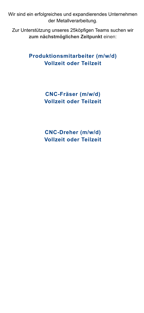 Wir sind ein erfolgreiches und expandierendes Unternehmen der Metallverarbeitung.  Zur Unterstützung unseres 25köpfigen Teams suchen wir zum nächstmöglichen Zeitpunkt einen:  Produktionsmitarbeiter (m/w/d)Vollzeit oder Teilzeit   CNC-Fräser (m/w/d)Vollzeit oder Teilzeit   CNC-Dreher (m/w/d)Vollzeit oder Teilzeit