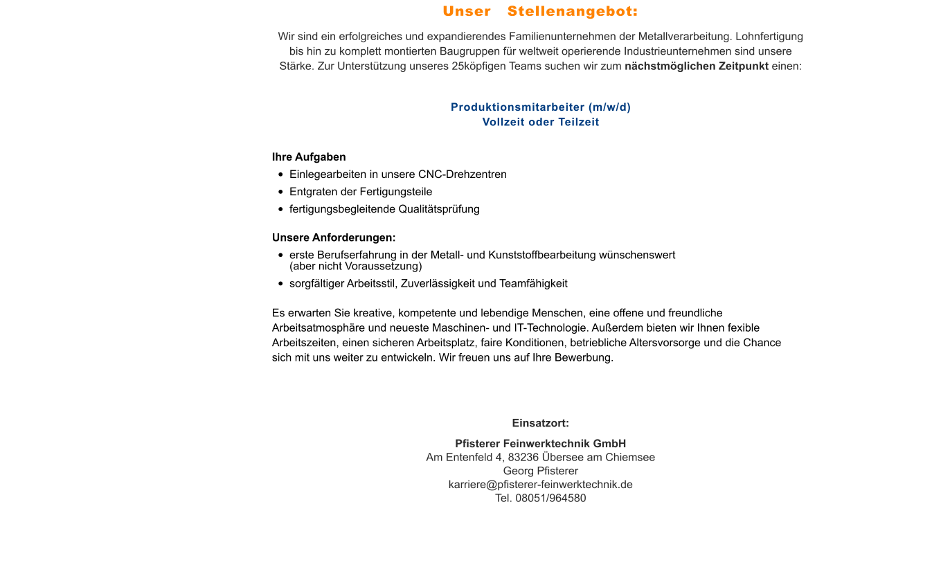 Wir sind ein erfolgreiches und expandierendes Familienunternehmen der Metallverarbeitung. Lohnfertigung bis hin zu komplett montierten Baugruppen für weltweit operierende Industrieunternehmen sind unsere Stärke. Zur Unterstützung unseres 25köpfigen Teams suchen wir zum nächstmöglichen Zeitpunkt einen:  Produktionsmitarbeiter (m/w/d)Vollzeit oder Teilzeit Ihre Aufgaben •	Einlegearbeiten in unsere CNC-Drehzentren •	Entgraten der Fertigungsteile •	fertigungsbegleitende Qualitätsprüfung Unsere Anforderungen: •	erste Berufserfahrung in der Metall- und Kunststoffbearbeitung wünschenswert (aber nicht Voraussetzung) •	sorgfältiger Arbeitsstil, Zuverlässigkeit und Teamfähigkeit Es erwarten Sie kreative, kompetente und lebendige Menschen, eine offene und freundliche Arbeitsatmosphäre und neueste Maschinen- und IT-Technologie. Außerdem bieten wir Ihnen fexible Arbeitszeiten, einen sicheren Arbeitsplatz, faire Konditionen, betriebliche Altersvorsorge und die Chance sich mit uns weiter zu entwickeln. Wir freuen uns auf Ihre Bewerbung. Einsatzort: Pfisterer Feinwerktechnik GmbHAm Entenfeld 4, 83236 Übersee am ChiemseeGeorg Pfisterer karriere@pfisterer-feinwerktechnik.deTel. 08051/964580 Unser   Stellenangebot: