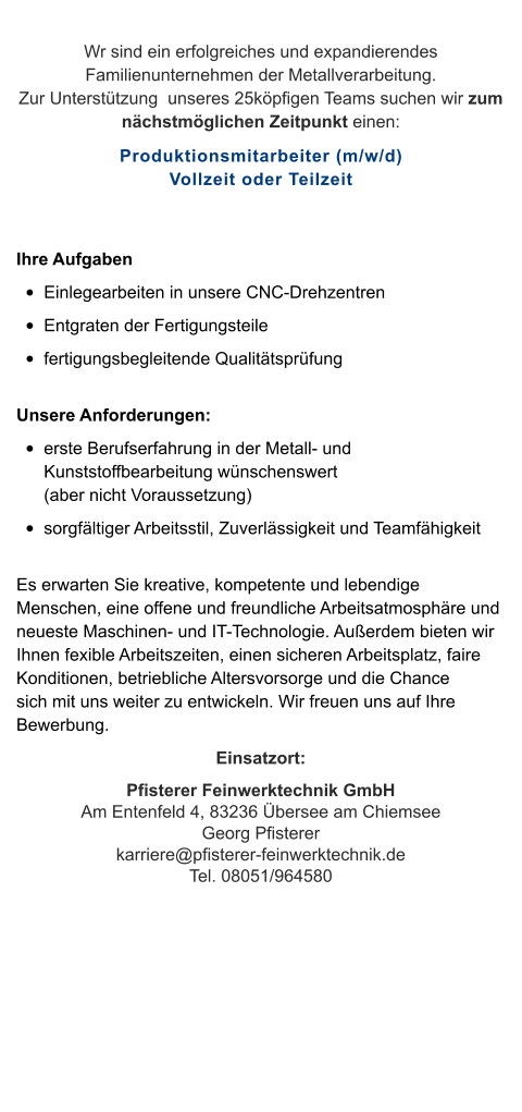 Wr sind ein erfolgreiches und expandierendes Familienunternehmen der Metallverarbeitung. Zur Unterstützung  unseres 25köpfigen Teams suchen wir zum nächstmöglichen Zeitpunkt einen: Produktionsmitarbeiter (m/w/d)Vollzeit oder Teilzeit  Ihre Aufgaben •	Einlegearbeiten in unsere CNC-Drehzentren •	Entgraten der Fertigungsteile •	fertigungsbegleitende Qualitätsprüfung Unsere Anforderungen: •	erste Berufserfahrung in der Metall- und Kunststoffbearbeitung wünschenswert (aber nicht Voraussetzung) •	sorgfältiger Arbeitsstil, Zuverlässigkeit und Teamfähigkeit Es erwarten Sie kreative, kompetente und lebendige Menschen, eine offene und freundliche Arbeitsatmosphäre und neueste Maschinen- und IT-Technologie. Außerdem bieten wir Ihnen fexible Arbeitszeiten, einen sicheren Arbeitsplatz, faire Konditionen, betriebliche Altersvorsorge und die Chance sich mit uns weiter zu entwickeln. Wir freuen uns auf Ihre Bewerbung. Einsatzort: Pfisterer Feinwerktechnik GmbHAm Entenfeld 4, 83236 Übersee am ChiemseeGeorg Pfisterer karriere@pfisterer-feinwerktechnik.deTel. 08051/964580