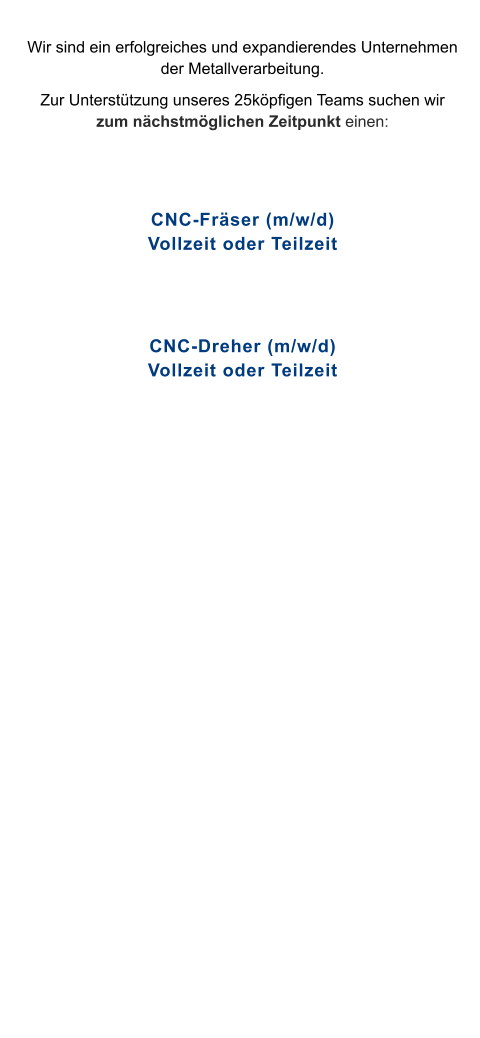 Wir sind ein erfolgreiches und expandierendes Unternehmen der Metallverarbeitung.  Zur Unterstützung unseres 25köpfigen Teams suchen wir zum nächstmöglichen Zeitpunkt einen:   CNC-Fräser (m/w/d)Vollzeit oder Teilzeit   CNC-Dreher (m/w/d)Vollzeit oder Teilzeit
