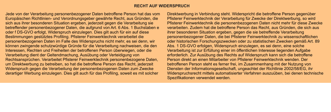 RECHT AUF WIDERSPRUCH Jede von der Verarbeitung personenbezogener Daten betroffene Person hat das vom Europäischen Richtlinien- und Verordnungsgeber gewährte Recht, aus Gründen, die sich aus ihrer besonderen Situation ergeben, jederzeit gegen die Verarbeitung sie betreffender personenbezogener Daten, die aufgrund von Art. 6 Abs. 1 Buchstaben e oder f DS-GVO erfolgt, Widerspruch einzulegen. Dies gilt auch für ein auf diese Bestimmungen gestütztes Profiling. Pfisterer Feinwerktechnik verarbeitet die personenbezogenen Daten im Falle des Widerspruchs nicht mehr, es sei denn, wir können zwingende schutzwürdige Gründe für die Verarbeitung nachweisen, die den Interessen, Rechten und Freiheiten der betroffenen Person überwiegen, oder die Verarbeitung dient der Geltendmachung, Ausübung oder Verteidigung von Rechtsansprüchen. Verarbeitet Pfisterer Feinwerktechnik personenbezogene Daten, um Direktwerbung zu betreiben, so hat die betroffene Person das Recht, jederzeit Widerspruch gegen die Verarbeitung der personenbezogenen Daten zum Zwecke derartiger Werbung einzulegen. Dies gilt auch für das Profiling, soweit es mit solcher Direktwerbung in Verbindung steht. Widerspricht die betroffene Person gegenüber Pfisterer Feinwerktechnik der Verarbeitung für Zwecke der Direktwerbung, so wird Pfisterer Feinwerktechnik die personenbezogenen Daten nicht mehr für diese Zwecke verarbeiten. Zudem hat die betroffene Person das Recht, aus Gründen, die sich aus ihrer besonderen Situation ergeben, gegen die sie betreffende Verarbeitung personenbezogener Daten, die bei Pfisterer Feinwerktechnik zu wissenschaftlichen oder historischen Forschungszwecken oder zu statistischen Zwecken gemäß Art. 89 Abs. 1 DS-GVO erfolgen, Widerspruch einzulegen, es sei denn, eine solche Verarbeitung ist zur Erfüllung einer im öffentlichen Interesse liegenden Aufgabe erforderlich. Zur Ausübung des Rechts auf Widerspruch kann sich die betroffene Person direkt an einen Mitarbeiter von Pfisterer Feinwerktechnik wenden. Der betroffenen Person steht es ferner frei, im Zusammenhang mit der Nutzung von Diensten der Informationsgesellschaft, ungeachtet der Richtlinie 2002/58/EG, ihr Widerspruchsrecht mittels automatisierter Verfahren auszuüben, bei denen technische Spezifikationen verwendet werden.