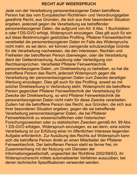 RECHT AUF WIDERSPRUCH Jede von der Verarbeitung personenbezogener Daten betroffene Person hat das vom Europäischen Richtlinien- und Verordnungsgeber gewährte Recht, aus Gründen, die sich aus ihrer besonderen Situation ergeben, jederzeit gegen die Verarbeitung sie betreffender personenbezogener Daten, die aufgrund von Art. 6 Abs. 1 Buchstaben e oder f DS-GVO erfolgt, Widerspruch einzulegen. Dies gilt auch für ein auf diese Bestimmungen gestütztes Profiling. Pfisterer Feinwerktechnik verarbeitet die personenbezogenen Daten im Falle des Widerspruchs nicht mehr, es sei denn, wir können zwingende schutzwürdige Gründe für die Verarbeitung nachweisen, die den Interessen, Rechten und Freiheiten der betroffenen Person überwiegen, oder die Verarbeitung dient der Geltendmachung, Ausübung oder Verteidigung von Rechtsansprüchen. Verarbeitet Pfisterer Feinwerktechnik personenbezogene Daten, um Direktwerbung zu betreiben, so hat die betroffene Person das Recht, jederzeit Widerspruch gegen die Verarbeitung der personenbezogenen Daten zum Zwecke derartiger Werbung einzulegen. Dies gilt auch für das Profiling, soweit es mit solcher Direktwerbung in Verbindung steht. Widerspricht die betroffene Person gegenüber Pfisterer Feinwerktechnik der Verarbeitung für Zwecke der Direktwerbung, so wird Pfisterer Feinwerktechnik die personenbezogenen Daten nicht mehr für diese Zwecke verarbeiten. Zudem hat die betroffene Person das Recht, aus Gründen, die sich aus ihrer besonderen Situation ergeben, gegen die sie betreffende Verarbeitung personenbezogener Daten, die bei Pfisterer Feinwerktechnik zu wissenschaftlichen oder historischen Forschungszwecken oder zu statistischen Zwecken gemäß Art. 89 Abs. 1 DS-GVO erfolgen, Widerspruch einzulegen, es sei denn, eine solche Verarbeitung ist zur Erfüllung einer im öffentlichen Interesse liegenden Aufgabe erforderlich. Zur Ausübung des Rechts auf Widerspruch kann sich die betroffene Person direkt an einen Mitarbeiter der Pfisterer Feinwerktechnik. Der betroffenen Person steht es ferner frei, im Zusammenhang mit der Nutzung von Diensten der Informationsgesellschaft, ungeachtet der Richtlinie 2002/58/EG, ihr Widerspruchsrecht mittels automatisierter Verfahren auszuüben, bei denen technische Spezifikationen verwendet werden.