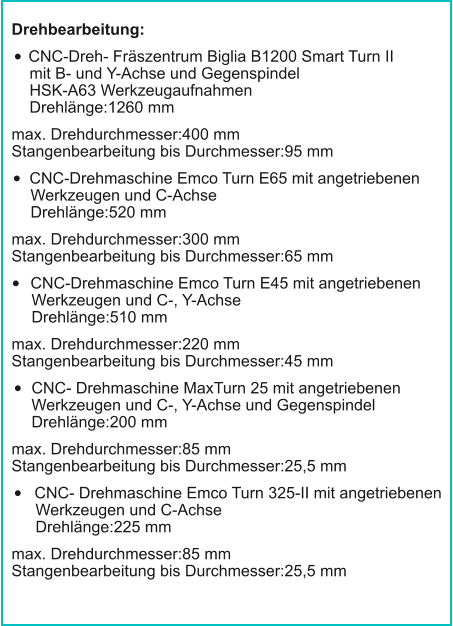 Drehbearbeitung: •	CNC-Dreh- Fräszentrum Biglia B1200 Smart Turn IImit B- und Y-Achse und GegenspindelHSK-A63 WerkzeugaufnahmenDrehlänge:1260 mm max. Drehdurchmesser:400 mmStangenbearbeitung bis Durchmesser:95 mm •	CNC-Drehmaschine Emco Turn E65 mit angetriebenenWerkzeugen und C-AchseDrehlänge:520 mm max. Drehdurchmesser:300 mmStangenbearbeitung bis Durchmesser:65 mm •	CNC-Drehmaschine Emco Turn E45 mit angetriebenenWerkzeugen und C-, Y-AchseDrehlänge:510 mm max. Drehdurchmesser:220 mmStangenbearbeitung bis Durchmesser:45 mm •	CNC- Drehmaschine MaxTurn 25 mit angetriebenenWerkzeugen und C-, Y-Achse und GegenspindelDrehlänge:200 mm max. Drehdurchmesser:85 mmStangenbearbeitung bis Durchmesser:25,5 mm •	CNC- Drehmaschine Emco Turn 325-II mit angetriebenenWerkzeugen und C-AchseDrehlänge:225 mm max. Drehdurchmesser:85 mmStangenbearbeitung bis Durchmesser:25,5 mm