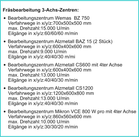 Fräsbearbeitung 3-Achs-Zentren: •	Bearbeitungszentrum Wemas  BZ 750Verfahrwege in x/y/z:700x500x500 mmmax. Drehzahl:15.000 U/minEilgänge in x/y/z:60/60/60 m/min •	Bearbeitungszentrum Alzmetall BAZ 15 (2 Stück)Verfahrwege in x/y/z:600x400x600 mmmax. Drehzahl:9.000 U/minEilgänge in x/y/z:40/40/30 m/mi •	Bearbeitungszentrum Alzmetall CS600 mit 4ter AchseVerfahrwege in x/y/z:600x400x600 mmmax. Drehzahl:13.000 U/minEilgänge in x/y/z:40/40/30 m/min  •	Bearbeitungszentrum Alzmetall CS1200Verfahrwege in x/y/z:1200x600x800 mmmax. Drehzahl:13.000 U/minEilgänge in x/y/z:40/40/30 m/min •	Bearbeitungszentrum Mikron VCE 800 W pro mit 4ter AchseVerfahrwege in x/y/z:860x560x600 mmmax. Drehzahl:10.000 U/minEilgänge in x/y/z:30/30/20 m/min