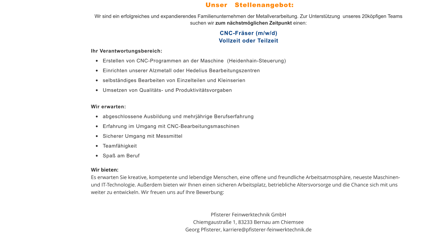 Wr sind ein erfolgreiches und expandierendes Familienunternehmen der Metallverarbeitung. Zur Unterstützung  unseres 20köpfigen Teams suchen wir zum nächstmöglichen Zeitpunkt einen: CNC-Fräser (m/w/d)Vollzeit oder Teilzeit Ihr Verantwortungsbereich:  •	Erstellen von CNC-Programmen an der Maschine  (Heidenhain-Steuerung)  •	Einrichten unserer Alzmetall oder Hedelius Bearbeitungszentren   •	selbständiges Bearbeiten von Einzelteilen und Kleinserien  •	Umsetzen von Qualitäts- und Produktivitätsvorgaben  Wir erwarten:  •	abgeschlossene Ausbildung und mehrjährige Berufserfahrung  •	Erfahrung im Umgang mit CNC-Bearbeitungsmaschinen  •	Sicherer Umgang mit Messmittel  •	Teamfähigkeit  •	Spaß am Beruf  Wir bieten: Es erwarten Sie kreative, kompetente und lebendige Menschen, eine offene und freundliche Arbeitsatmosphäre, neueste Maschinen- und IT-Technologie. Außerdem bieten wir Ihnen einen sicheren Arbeitsplatz, betriebliche Altersvorsorge und die Chance sich mit uns weiter zu entwickeln. Wir freuen uns auf Ihre Bewerbung:   Pfisterer Feinwerktechnik GmbHChiemgaustraße 1, 83233 Bernau am ChiemseeGeorg Pfisterer, karriere@pfisterer-feinwerktechnik.de Unser   Stellenangebot: