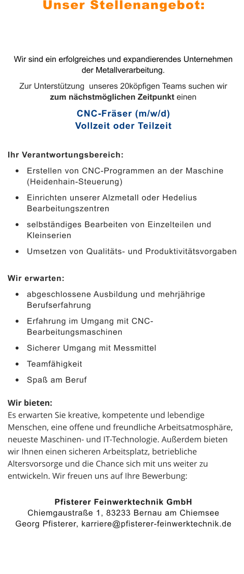 Unser Stellenangebot: Wir sind ein erfolgreiches und expandierendes Unternehmen der Metallverarbeitung.  Zur Unterstützung  unseres 20köpfigen Teams suchen wir zum nächstmöglichen Zeitpunkt einen CNC-Fräser (m/w/d)Vollzeit oder Teilzeit Ihr Verantwortungsbereich:  •	Erstellen von CNC-Programmen an der Maschine  (Heidenhain-Steuerung)  •	Einrichten unserer Alzmetall oder Hedelius Bearbeitungszentren   •	selbständiges Bearbeiten von Einzelteilen und Kleinserien  •	Umsetzen von Qualitäts- und Produktivitätsvorgaben  Wir erwarten:  •	abgeschlossene Ausbildung und mehrjährige Berufserfahrung  •	Erfahrung im Umgang mit CNC-Bearbeitungsmaschinen  •	Sicherer Umgang mit Messmittel  •	Teamfähigkeit  •	Spaß am Beruf  Wir bieten: Es erwarten Sie kreative, kompetente und lebendige Menschen, eine offene und freundliche Arbeitsatmosphäre, neueste Maschinen- und IT-Technologie. Außerdem bieten wir Ihnen einen sicheren Arbeitsplatz, betriebliche Altersvorsorge und die Chance sich mit uns weiter zu entwickeln. Wir freuen uns auf Ihre Bewerbung: Pfisterer Feinwerktechnik GmbHChiemgaustraße 1, 83233 Bernau am ChiemseeGeorg Pfisterer, karriere@pfisterer-feinwerktechnik.de