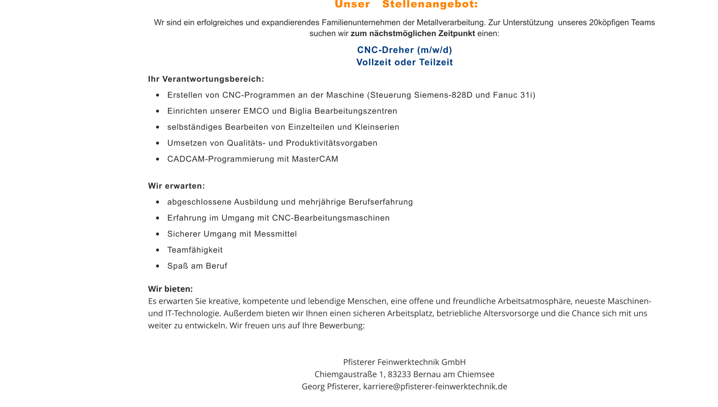 Wr sind ein erfolgreiches und expandierendes Familienunternehmen der Metallverarbeitung. Zur Unterstützung  unseres 20köpfigen Teams suchen wir zum nächstmöglichen Zeitpunkt einen: CNC-Dreher (m/w/d)Vollzeit oder Teilzeit Ihr Verantwortungsbereich:  •	Erstellen von CNC-Programmen an der Maschine (Steuerung Siemens-828D und Fanuc 31i)  •	Einrichten unserer EMCO und Biglia Bearbeitungszentren  •	selbständiges Bearbeiten von Einzelteilen und Kleinserien  •	Umsetzen von Qualitäts- und Produktivitätsvorgaben •	CADCAM-Programmierung mit MasterCAM  Wir erwarten:  •	abgeschlossene Ausbildung und mehrjährige Berufserfahrung  •	Erfahrung im Umgang mit CNC-Bearbeitungsmaschinen  •	Sicherer Umgang mit Messmittel  •	Teamfähigkeit  •	Spaß am Beruf  Wir bieten: Es erwarten Sie kreative, kompetente und lebendige Menschen, eine offene und freundliche Arbeitsatmosphäre, neueste Maschinen- und IT-Technologie. Außerdem bieten wir Ihnen einen sicheren Arbeitsplatz, betriebliche Altersvorsorge und die Chance sich mit uns weiter zu entwickeln. Wir freuen uns auf Ihre Bewerbung:   Pfisterer Feinwerktechnik GmbHChiemgaustraße 1, 83233 Bernau am ChiemseeGeorg Pfisterer, karriere@pfisterer-feinwerktechnik.de Unser   Stellenangebot: