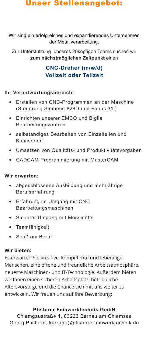 Unser Stellenangebot: Wir sind ein erfolgreiches und expandierendes Unternehmen der Metallverarbeitung.  Zur Unterstützung  unseres 20köpfigen Teams suchen wir zum nächstmöglichen Zeitpunkt einen CNC-Dreher (m/w/d)Vollzeit oder Teilzeit Ihr Verantwortungsbereich:  •	Erstellen von CNC-Programmen an der Maschine  (Steuerung Siemens-828D und Fanuc 31i)  •	Einrichten unserer EMCO und Biglia Bearbeitungszentren   •	selbständiges Bearbeiten von Einzelteilen und Kleinserien  •	Umsetzen von Qualitäts- und Produktivitätsvorgaben •	CADCAM-Programmierung mit MasterCAM  Wir erwarten:  •	abgeschlossene Ausbildung und mehrjährige Berufserfahrung  •	Erfahrung im Umgang mit CNC-Bearbeitungsmaschinen  •	Sicherer Umgang mit Messmittel  •	Teamfähigkeit  •	Spaß am Beruf  Wir bieten: Es erwarten Sie kreative, kompetente und lebendige Menschen, eine offene und freundliche Arbeitsatmosphäre, neueste Maschinen- und IT-Technologie. Außerdem bieten wir Ihnen einen sicheren Arbeitsplatz, betriebliche Altersvorsorge und die Chance sich mit uns weiter zu entwickeln. Wir freuen uns auf Ihre Bewerbung: Pfisterer Feinwerktechnik GmbHChiemgaustraße 1, 83233 Bernau am ChiemseeGeorg Pfisterer, karriere@pfisterer-feinwerktechnik.de