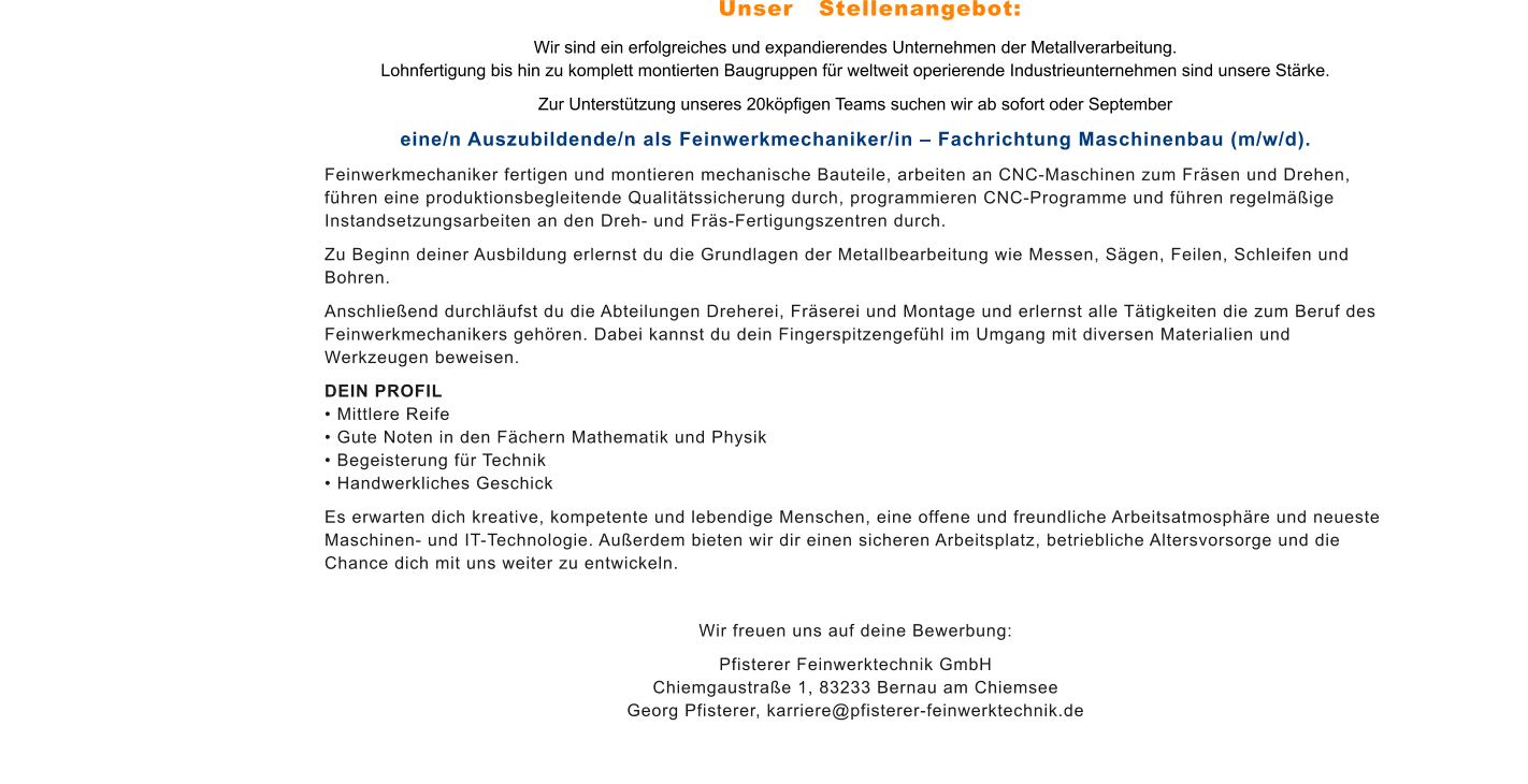 Wir sind ein erfolgreiches und expandierendes Unternehmen der Metallverarbeitung. Lohnfertigung bis hin zu komplett montierten Baugruppen für weltweit operierende Industrieunternehmen sind unsere Stärke.  Zur Unterstützung unseres 20köpfigen Teams suchen wir ab sofort oder September  eine/n Auszubildende/n als Feinwerkmechaniker/in – Fachrichtung Maschinenbau (m/w/d). Feinwerkmechaniker fertigen und montieren mechanische Bauteile, arbeiten an CNC-Maschinen zum Fräsen und Drehen, führen eine produktionsbegleitende Qualitätssicherung durch, programmieren CNC-Programme und führen regelmäßige Instandsetzungsarbeiten an den Dreh- und Fräs-Fertigungszentren durch. Zu Beginn deiner Ausbildung erlernst du die Grundlagen der Metallbearbeitung wie Messen, Sägen, Feilen, Schleifen und Bohren. Anschließend durchläufst du die Abteilungen Dreherei, Fräserei und Montage und erlernst alle Tätigkeiten die zum Beruf des Feinwerkmechanikers gehören. Dabei kannst du dein Fingerspitzengefühl im Umgang mit diversen Materialien und Werkzeugen beweisen. DEIN PROFIL • Mittlere Reife • Gute Noten in den Fächern Mathematik und Physik • Begeisterung für Technik • Handwerkliches Geschick Es erwarten dich kreative, kompetente und lebendige Menschen, eine offene und freundliche Arbeitsatmosphäre und neueste Maschinen- und IT-Technologie. Außerdem bieten wir dir einen sicheren Arbeitsplatz, betriebliche Altersvorsorge und die Chance dich mit uns weiter zu entwickeln.   Wir freuen uns auf deine Bewerbung: Pfisterer Feinwerktechnik GmbHChiemgaustraße 1, 83233 Bernau am ChiemseeGeorg Pfisterer, karriere@pfisterer-feinwerktechnik.de Unser   Stellenangebot: