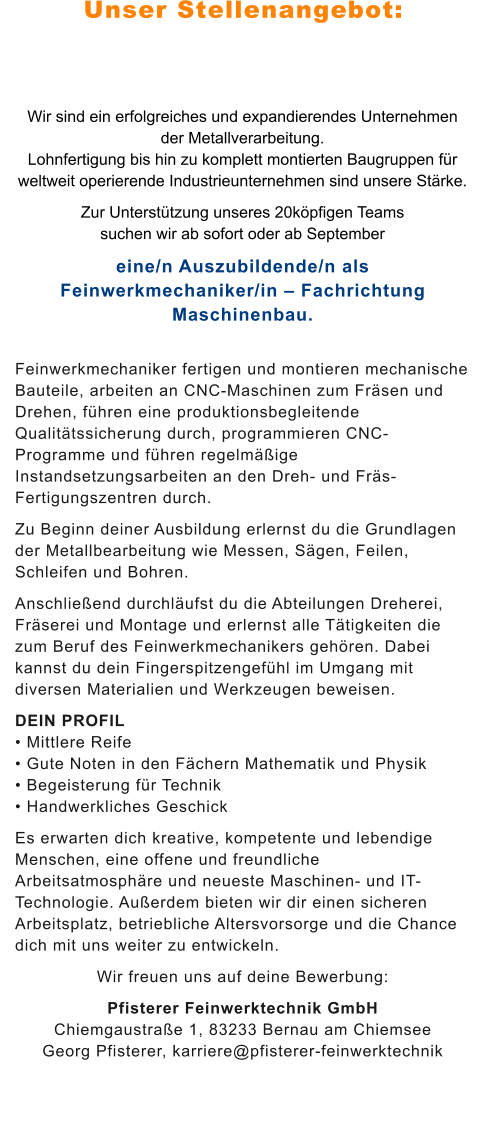 Unser Stellenangebot: Wir sind ein erfolgreiches und expandierendes Unternehmen der Metallverarbeitung. Lohnfertigung bis hin zu komplett montierten Baugruppen für weltweit operierende Industrieunternehmen sind unsere Stärke.  Zur Unterstützung unseres 20köpfigen Teams suchen wir ab sofort oder ab September eine/n Auszubildende/n als Feinwerkmechaniker/in – Fachrichtung Maschinenbau. Feinwerkmechaniker fertigen und montieren mechanische Bauteile, arbeiten an CNC-Maschinen zum Fräsen und Drehen, führen eine produktionsbegleitende Qualitätssicherung durch, programmieren CNC-Programme und führen regelmäßige Instandsetzungsarbeiten an den Dreh- und Fräs-Fertigungszentren durch. Zu Beginn deiner Ausbildung erlernst du die Grundlagen der Metallbearbeitung wie Messen, Sägen, Feilen, Schleifen und Bohren. Anschließend durchläufst du die Abteilungen Dreherei, Fräserei und Montage und erlernst alle Tätigkeiten die zum Beruf des Feinwerkmechanikers gehören. Dabei kannst du dein Fingerspitzengefühl im Umgang mit diversen Materialien und Werkzeugen beweisen. DEIN PROFIL • Mittlere Reife • Gute Noten in den Fächern Mathematik und Physik • Begeisterung für Technik • Handwerkliches Geschick Es erwarten dich kreative, kompetente und lebendige Menschen, eine offene und freundliche Arbeitsatmosphäre und neueste Maschinen- und IT-Technologie. Außerdem bieten wir dir einen sicheren Arbeitsplatz, betriebliche Altersvorsorge und die Chance dich mit uns weiter zu entwickeln.  Wir freuen uns auf deine Bewerbung: Pfisterer Feinwerktechnik GmbHChiemgaustraße 1, 83233 Bernau am ChiemseeGeorg Pfisterer, karriere@pfisterer-feinwerktechnik